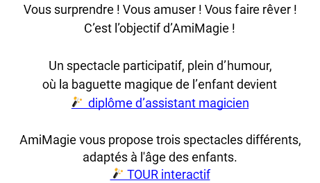 Vous surprendre ! Vous amuser ! Vous faire rêver ! C’est l’objectif d’AmiMagie ! Un spectacle participatif, plein d’humour, où la baguette magique de l’enfant devient ﷯ diplôme d’assistant magicien AmiMagie vous propose trois spectacles différents, adaptés à l'âge des enfants. ﷯ TOUR interactif